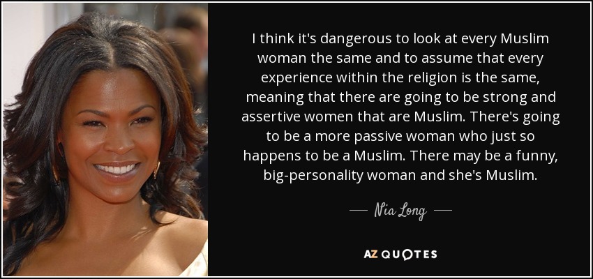 I think it's dangerous to look at every Muslim woman the same and to assume that every experience within the religion is the same, meaning that there are going to be strong and assertive women that are Muslim. There's going to be a more passive woman who just so happens to be a Muslim. There may be a funny, big-personality woman and she's Muslim. - Nia Long