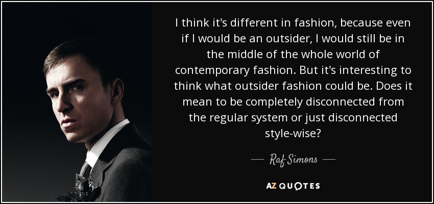 I think it's different in fashion, because even if I would be an outsider, I would still be in the middle of the whole world of contemporary fashion. But it's interesting to think what outsider fashion could be. Does it mean to be completely disconnected from the regular system or just disconnected style-wise? - Raf Simons