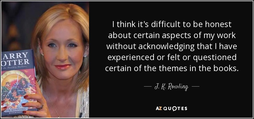 I think it's difficult to be honest about certain aspects of my work without acknowledging that I have experienced or felt or questioned certain of the themes in the books. - J. K. Rowling