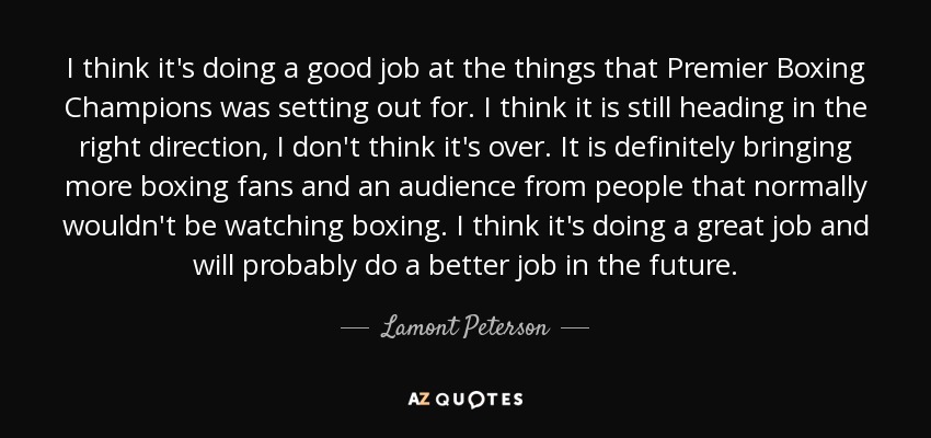 I think it's doing a good job at the things that Premier Boxing Champions was setting out for. I think it is still heading in the right direction, I don't think it's over. It is definitely bringing more boxing fans and an audience from people that normally wouldn't be watching boxing. I think it's doing a great job and will probably do a better job in the future. - Lamont Peterson