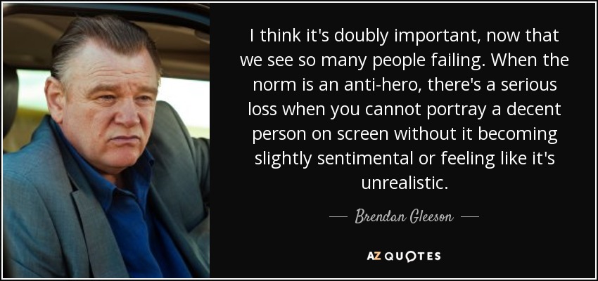 I think it's doubly important, now that we see so many people failing. When the norm is an anti-hero, there's a serious loss when you cannot portray a decent person on screen without it becoming slightly sentimental or feeling like it's unrealistic. - Brendan Gleeson