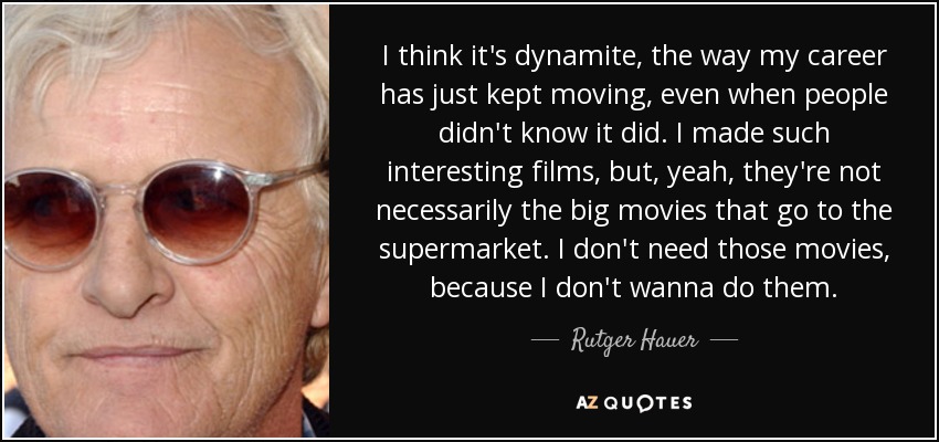 I think it's dynamite, the way my career has just kept moving, even when people didn't know it did. I made such interesting films, but, yeah, they're not necessarily the big movies that go to the supermarket. I don't need those movies, because I don't wanna do them. - Rutger Hauer