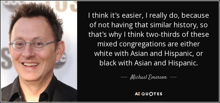 I think it's easier, I really do, because of not having that similar history, so that's why I think two-thirds of these mixed congregations are either white with Asian and Hispanic, or black with Asian and Hispanic. - Michael Emerson