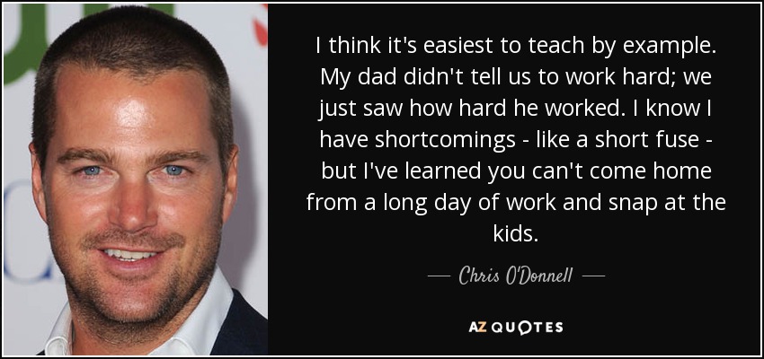 I think it's easiest to teach by example. My dad didn't tell us to work hard; we just saw how hard he worked. I know I have shortcomings - like a short fuse - but I've learned you can't come home from a long day of work and snap at the kids. - Chris O'Donnell