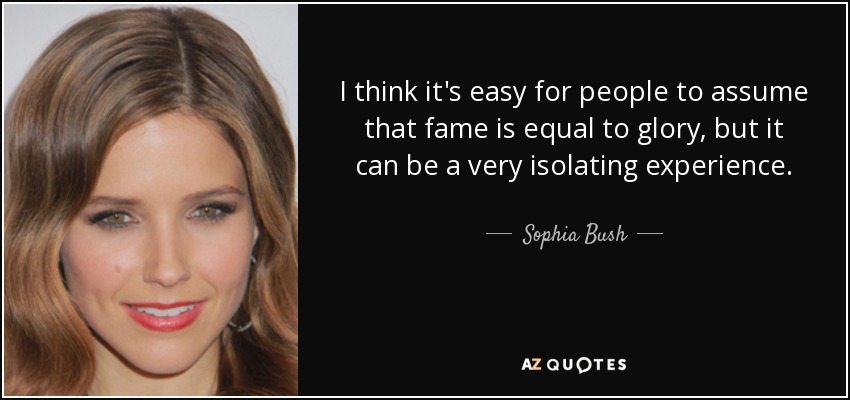 I think it's easy for people to assume that fame is equal to glory, but it can be a very isolating experience. - Sophia Bush