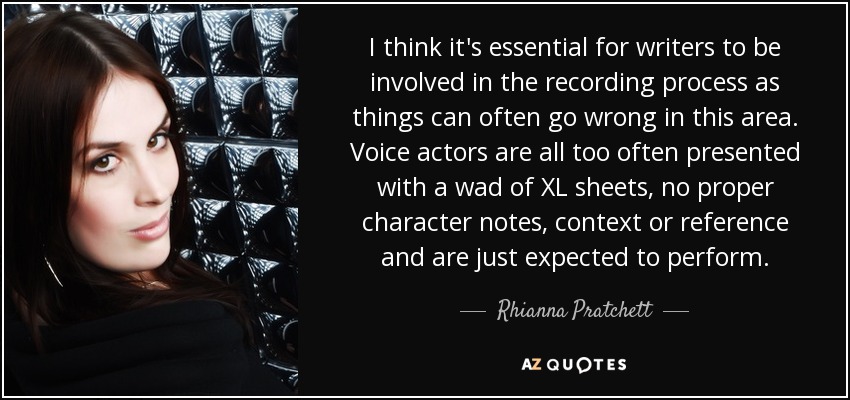I think it's essential for writers to be involved in the recording process as things can often go wrong in this area. Voice actors are all too often presented with a wad of XL sheets, no proper character notes, context or reference and are just expected to perform. - Rhianna Pratchett