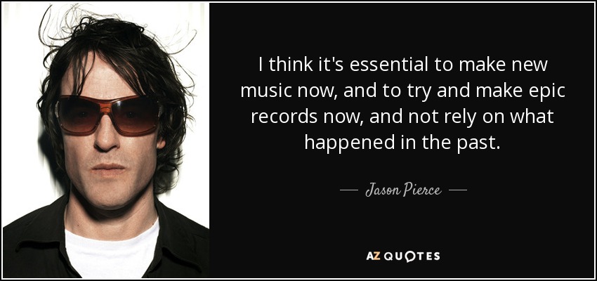 I think it's essential to make new music now, and to try and make epic records now, and not rely on what happened in the past. - Jason Pierce