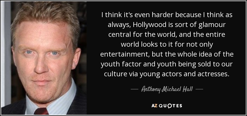 I think it's even harder because I think as always, Hollywood is sort of glamour central for the world, and the entire world looks to it for not only entertainment, but the whole idea of the youth factor and youth being sold to our culture via young actors and actresses. - Anthony Michael Hall