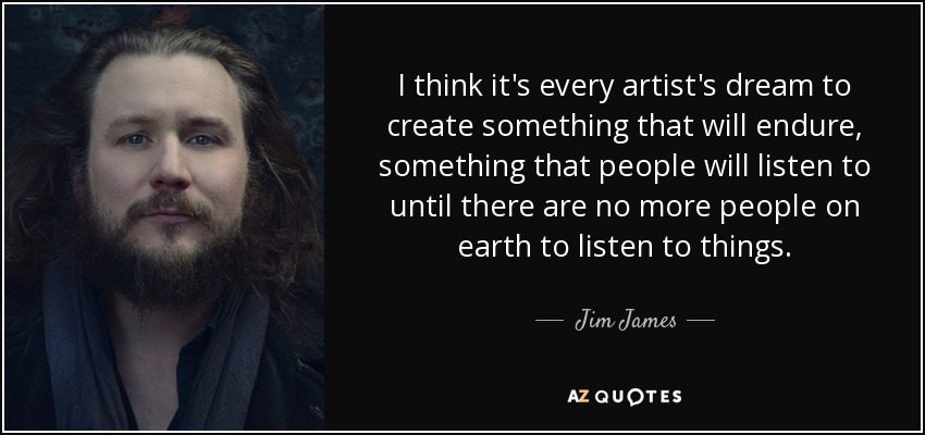 I think it's every artist's dream to create something that will endure, something that people will listen to until there are no more people on earth to listen to things. - Jim James
