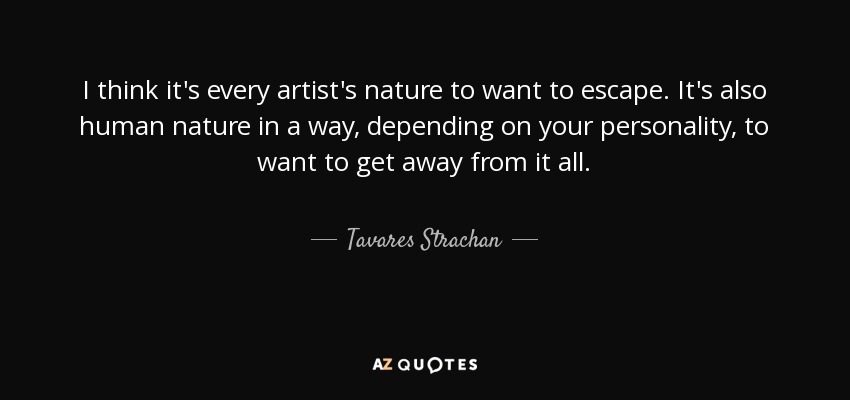I think it's every artist's nature to want to escape. It's also human nature in a way, depending on your personality, to want to get away from it all. - Tavares Strachan
