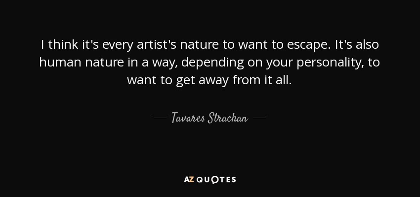 I think it's every artist's nature to want to escape. It's also human nature in a way, depending on your personality, to want to get away from it all. - Tavares Strachan