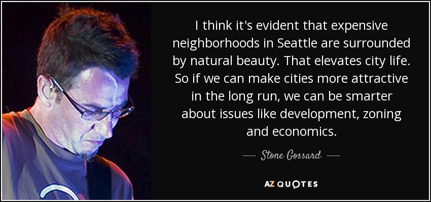 I think it's evident that expensive neighborhoods in Seattle are surrounded by natural beauty. That elevates city life. So if we can make cities more attractive in the long run, we can be smarter about issues like development, zoning and economics. - Stone Gossard