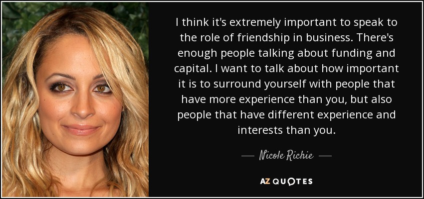 I think it's extremely important to speak to the role of friendship in business. There's enough people talking about funding and capital. I want to talk about how important it is to surround yourself with people that have more experience than you, but also people that have different experience and interests than you. - Nicole Richie