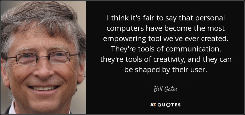 I think it's fair to say that personal computers have become the most empowering tool we've ever created. They're tools of communication, they're tools of creativity, and they can be shaped by their user. - Bill Gates