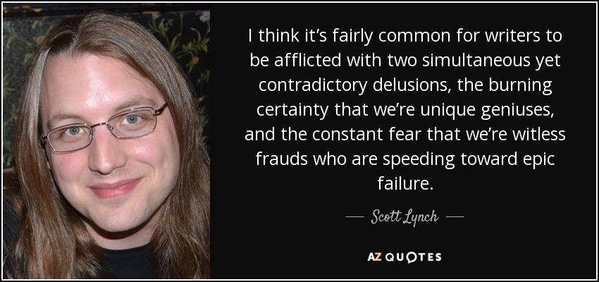 I think it’s fairly common for writers to be afflicted with two simultaneous yet contradictory delusions, the burning certainty that we’re unique geniuses, and the constant fear that we’re witless frauds who are speeding toward epic failure. - Scott Lynch
