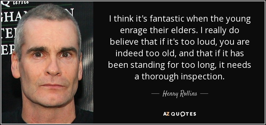 I think it's fantastic when the young enrage their elders. I really do believe that if it's too loud, you are indeed too old, and that if it has been standing for too long, it needs a thorough inspection. - Henry Rollins