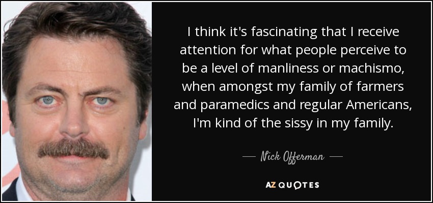 I think it's fascinating that I receive attention for what people perceive to be a level of manliness or machismo, when amongst my family of farmers and paramedics and regular Americans, I'm kind of the sissy in my family. - Nick Offerman