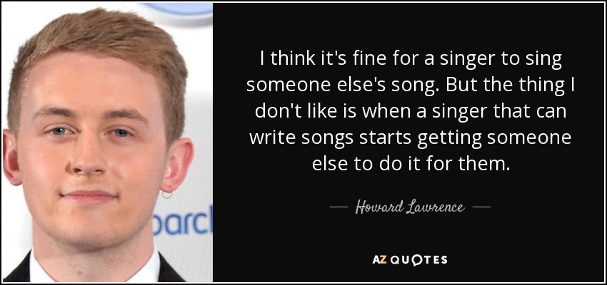 I think it's fine for a singer to sing someone else's song. But the thing I don't like is when a singer that can write songs starts getting someone else to do it for them. - Howard Lawrence