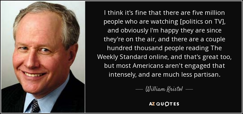 I think it's fine that there are five million people who are watching [politics on TV], and obviously I'm happy they are since they're on the air, and there are a couple hundred thousand people reading The Weekly Standard online, and that's great too, but most Americans aren't engaged that intensely, and are much less partisan. - William Kristol