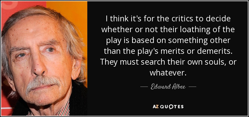 I think it's for the critics to decide whether or not their loathing of the play is based on something other than the play's merits or demerits. They must search their own souls, or whatever. - Edward Albee