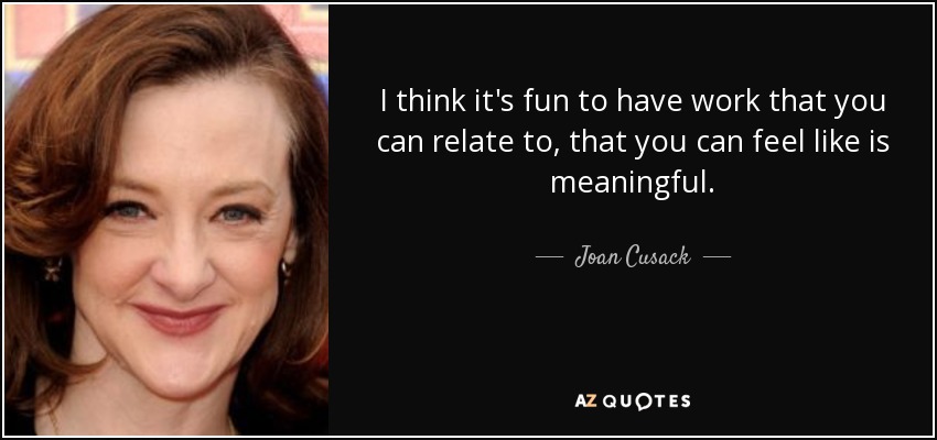 I think it's fun to have work that you can relate to, that you can feel like is meaningful. - Joan Cusack