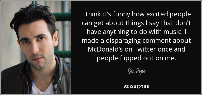 I think it's funny how excited people can get about things I say that don't have anything to do with music. I made a disparaging comment about McDonald's on Twitter once and people flipped out on me. - Ron Pope