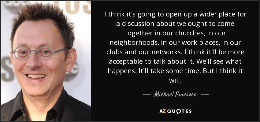 I think it's going to open up a wider place for a discussion about we ought to come together in our churches, in our neighborhoods, in our work places, in our clubs and our networks. I think it'll be more acceptable to talk about it. We'll see what happens. It'll take some time. But I think it will. - Michael Emerson