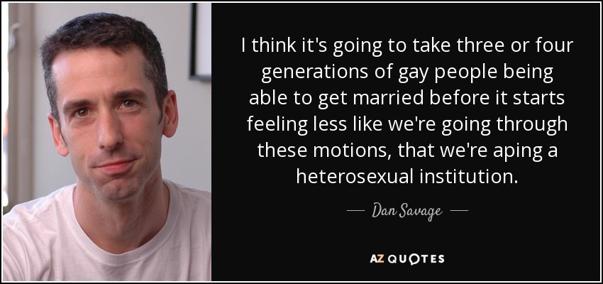 I think it's going to take three or four generations of gay people being able to get married before it starts feeling less like we're going through these motions, that we're aping a heterosexual institution. - Dan Savage