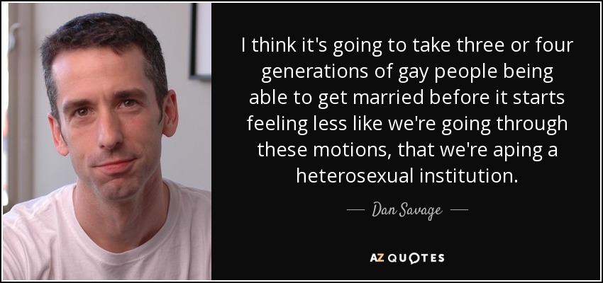 I think it's going to take three or four generations of gay people being able to get married before it starts feeling less like we're going through these motions, that we're aping a heterosexual institution. - Dan Savage