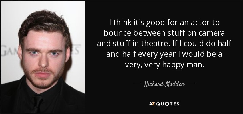 I think it's good for an actor to bounce between stuff on camera and stuff in theatre. If I could do half and half every year I would be a very, very happy man. - Richard Madden