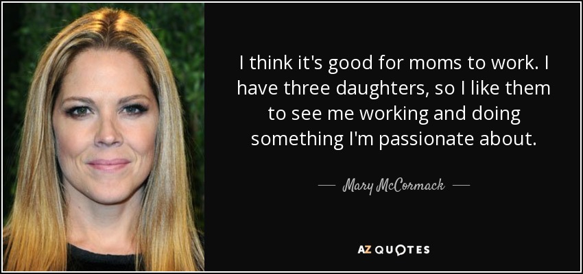 I think it's good for moms to work. I have three daughters, so I like them to see me working and doing something I'm passionate about. - Mary McCormack