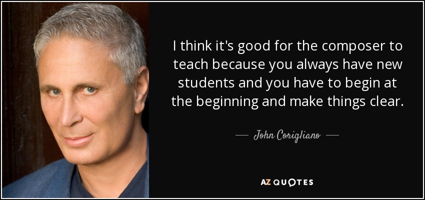 I think it's good for the composer to teach because you always have new students and you have to begin at the beginning and make things clear. - John Corigliano