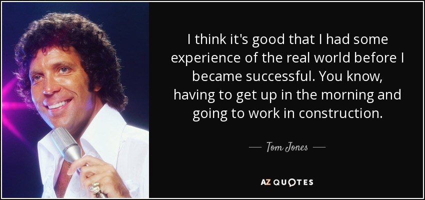 I think it's good that I had some experience of the real world before I became successful. You know, having to get up in the morning and going to work in construction. - Tom Jones