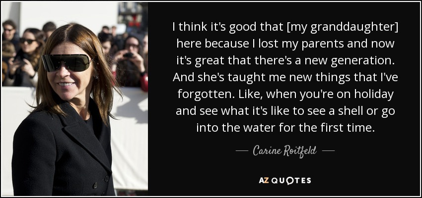 I think it's good that [my granddaughter] here because I lost my parents and now it's great that there's a new generation. And she's taught me new things that I've forgotten. Like, when you're on holiday and see what it's like to see a shell or go into the water for the first time. - Carine Roitfeld