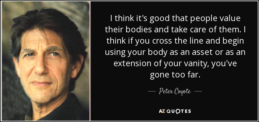 I think it's good that people value their bodies and take care of them. I think if you cross the line and begin using your body as an asset or as an extension of your vanity, you've gone too far. - Peter Coyote