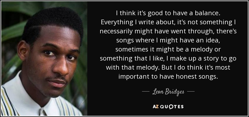 I think it's good to have a balance. Everything I write about, it's not something I necessarily might have went through, there's songs where I might have an idea, sometimes it might be a melody or something that I like, I make up a story to go with that melody. But I do think it's most important to have honest songs. - Leon Bridges