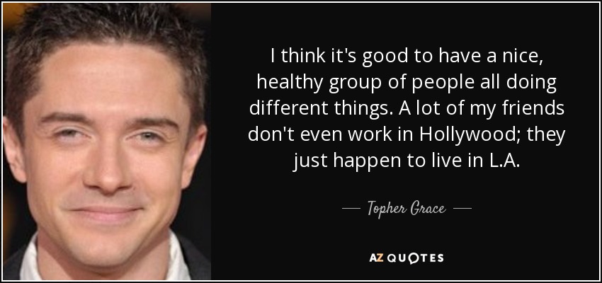 I think it's good to have a nice, healthy group of people all doing different things. A lot of my friends don't even work in Hollywood; they just happen to live in L.A. - Topher Grace