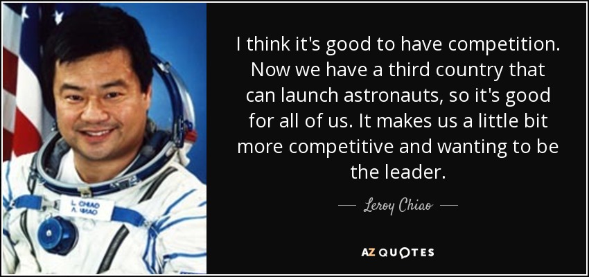 I think it's good to have competition. Now we have a third country that can launch astronauts, so it's good for all of us. It makes us a little bit more competitive and wanting to be the leader. - Leroy Chiao