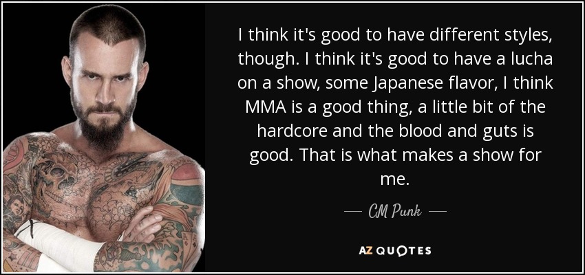 I think it's good to have different styles, though. I think it's good to have a lucha on a show, some Japanese flavor, I think MMA is a good thing, a little bit of the hardcore and the blood and guts is good. That is what makes a show for me. - CM Punk