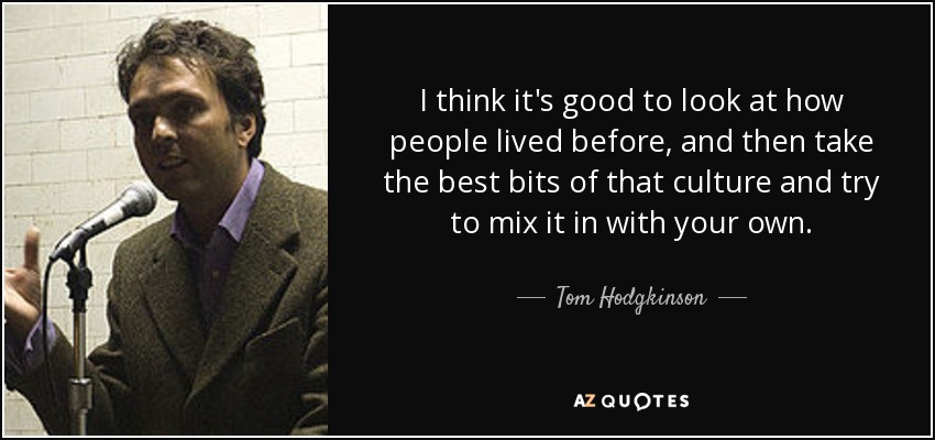 I think it's good to look at how people lived before, and then take the best bits of that culture and try to mix it in with your own. - Tom Hodgkinson