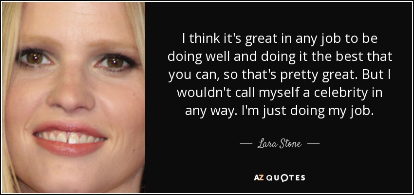 I think it's great in any job to be doing well and doing it the best that you can, so that's pretty great. But I wouldn't call myself a celebrity in any way. I'm just doing my job. - Lara Stone