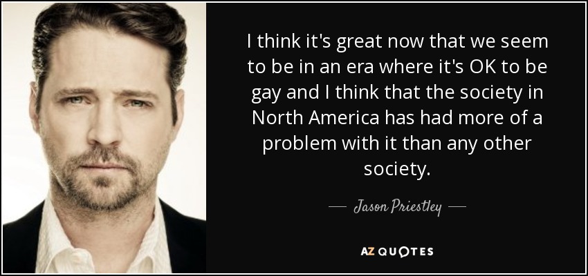I think it's great now that we seem to be in an era where it's OK to be gay and I think that the society in North America has had more of a problem with it than any other society. - Jason Priestley
