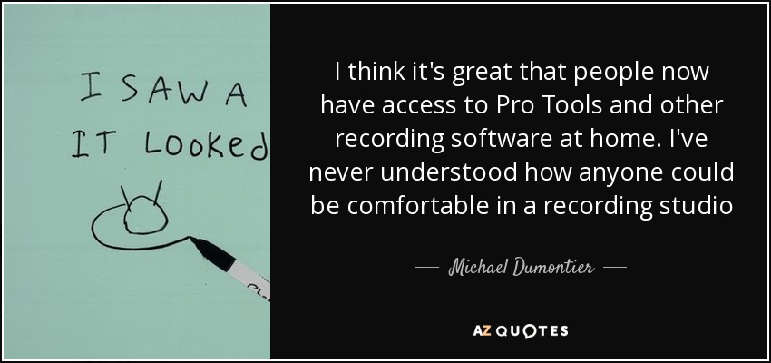 I think it's great that people now have access to Pro Tools and other recording software at home. I've never understood how anyone could be comfortable in a recording studio - Michael Dumontier