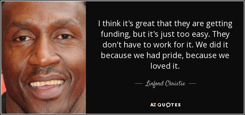 I think it's great that they are getting funding, but it's just too easy. They don't have to work for it. We did it because we had pride, because we loved it. - Linford Christie