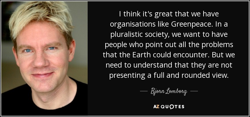 I think it's great that we have organisations like Greenpeace. In a pluralistic society, we want to have people who point out all the problems that the Earth could encounter. But we need to understand that they are not presenting a full and rounded view. - Bjorn Lomborg
