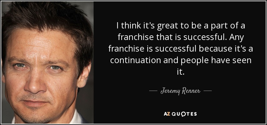 I think it's great to be a part of a franchise that is successful. Any franchise is successful because it's a continuation and people have seen it. - Jeremy Renner
