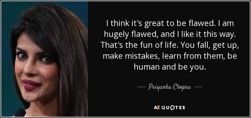 I think it's great to be flawed. I am hugely flawed, and I like it this way. That's the fun of life. You fall, get up, make mistakes, learn from them, be human and be you. - Priyanka Chopra