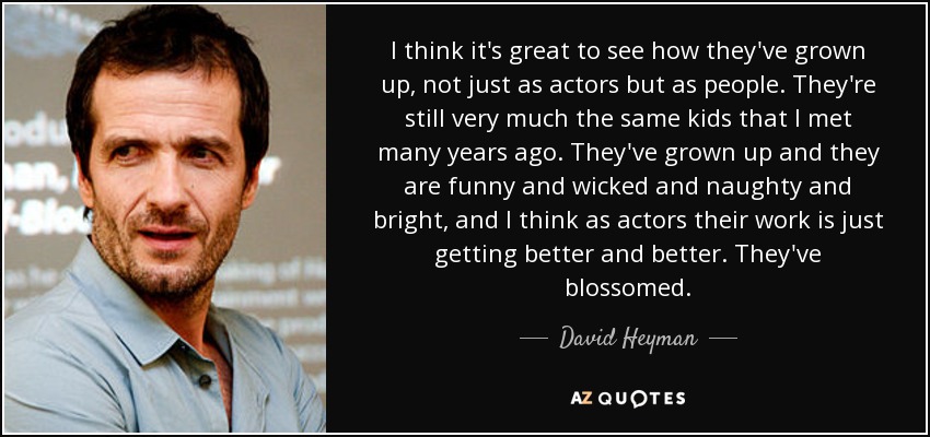 I think it's great to see how they've grown up, not just as actors but as people. They're still very much the same kids that I met many years ago. They've grown up and they are funny and wicked and naughty and bright, and I think as actors their work is just getting better and better. They've blossomed. - David Heyman