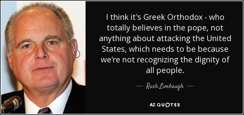 I think it's Greek Orthodox - who totally believes in the pope, not anything about attacking the United States, which needs to be because we're not recognizing the dignity of all people. - Rush Limbaugh