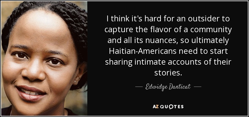 I think it's hard for an outsider to capture the flavor of a community and all its nuances, so ultimately Haitian-Americans need to start sharing intimate accounts of their stories. - Edwidge Danticat